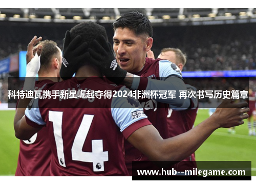 科特迪瓦携手新星崛起夺得2024非洲杯冠军 再次书写历史篇章